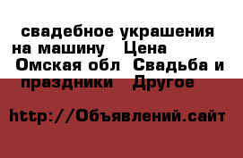 свадебное украшения на машину › Цена ­ 1 500 - Омская обл. Свадьба и праздники » Другое   
